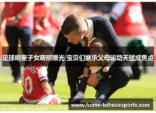 足球明星子女萌照曝光 宝贝们继承父母运动天赋成焦点
