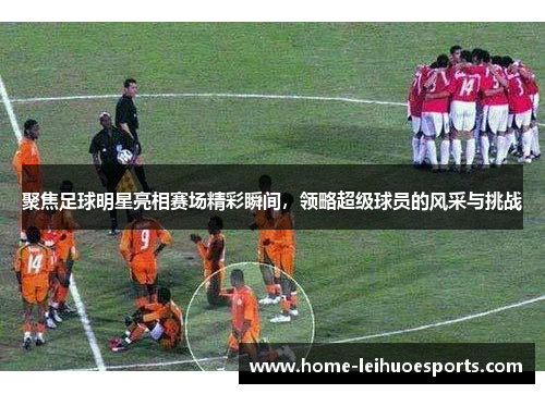 聚焦足球明星亮相赛场精彩瞬间，领略超级球员的风采与挑战