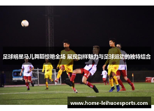足球明星马儿舞蹈惊艳全场 展现别样魅力与足球运动的独特结合