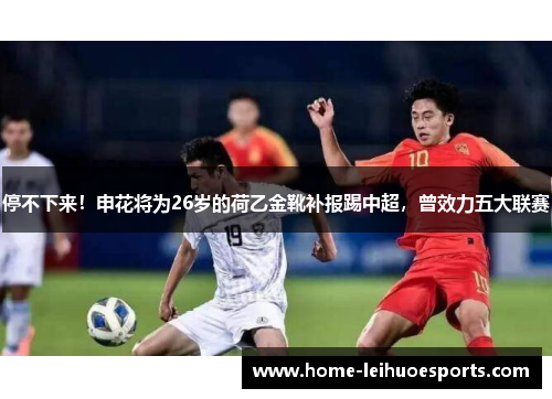 停不下来！申花将为26岁的荷乙金靴补报踢中超，曾效力五大联赛